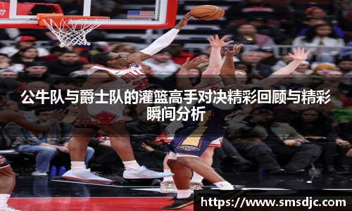 米兰公牛队与爵士队的灌篮高手对决精彩回顾与精彩瞬间分析