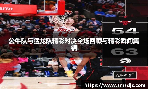 米兰公牛队与猛龙队精彩对决全场回顾与精彩瞬间集锦